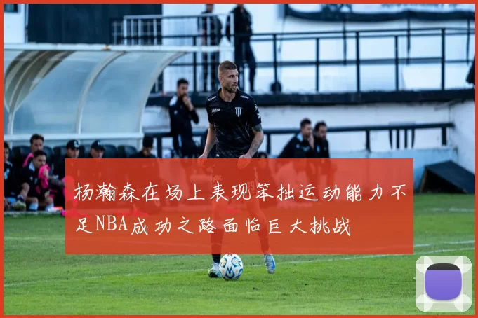 杨瀚森在场上表现笨拙运动能力不足NBA成功之路面临巨大挑战