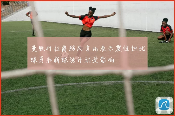 曼联对拉爵移民言论表示震惊担忧球员和新球场计划受影响