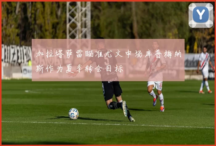 加拉塔萨雷瞄准尤文中场库普梅纳斯作为夏季转会目标