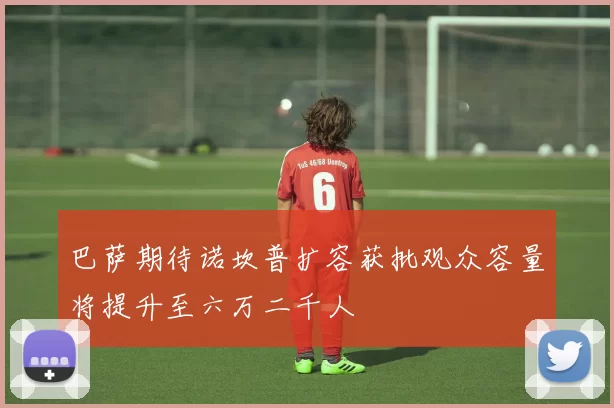 巴萨期待诺坎普扩容获批观众容量将提升至六万二千人