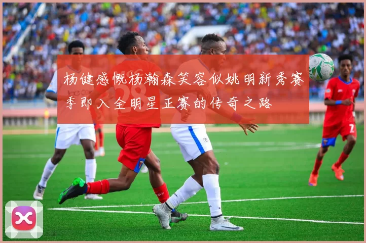 杨健感慨杨瀚森笑容似姚明新秀赛季即入全明星正赛的传奇之路