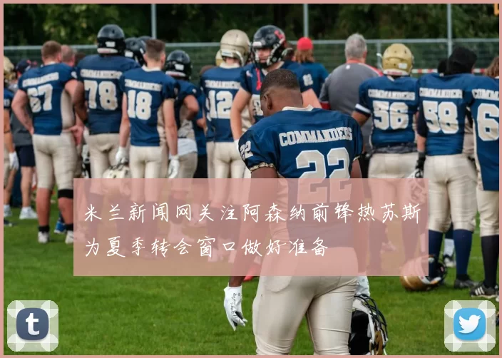 米兰新闻网关注阿森纳前锋热苏斯为夏季转会窗口做好准备