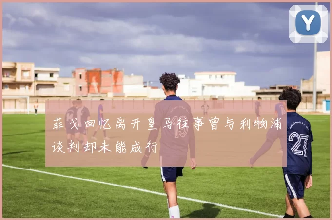 菲戈回忆离开皇马往事曾与利物浦谈判却未能成行