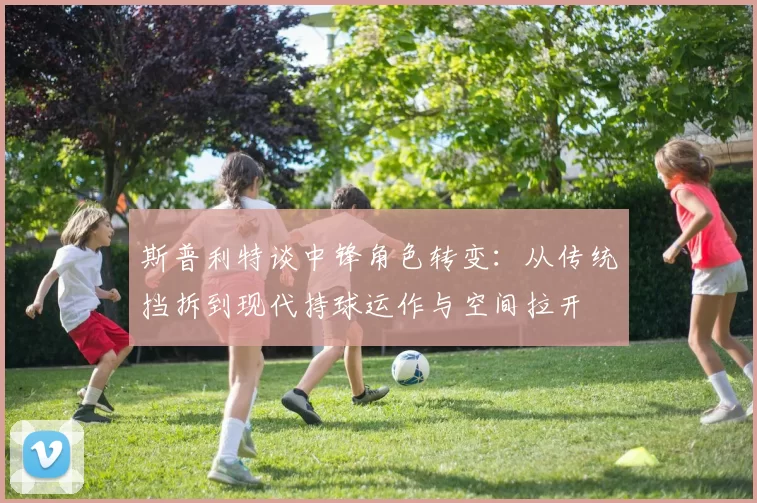 斯普利特谈中锋角色转变：从传统挡拆到现代持球运作与空间拉开