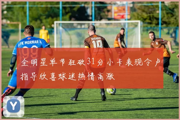 全明星单节狂砍31分小卡表现令卢指导欣喜球迷热情高涨