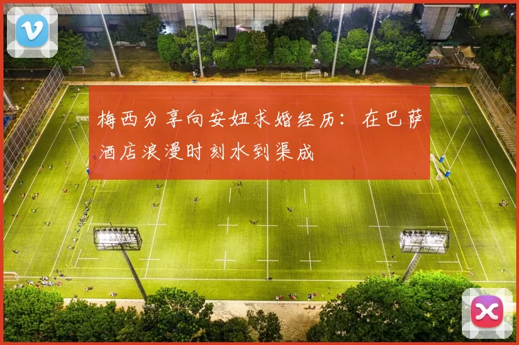 梅西分享向安妞求婚经历：在巴萨酒店浪漫时刻水到渠成