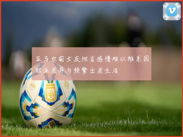 亚马尔前女友坦言感情难以维系因职业差异与频繁出差生活