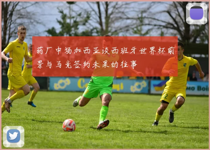 药厂中场加西亚谈西班牙世界杯前景与马竞签约未果的往事