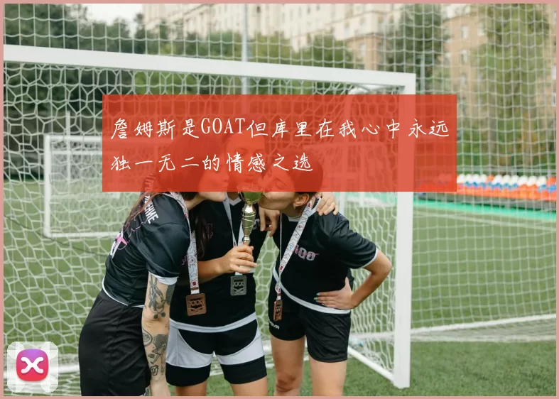 詹姆斯是GOAT但库里在我心中永远独一无二的情感之选