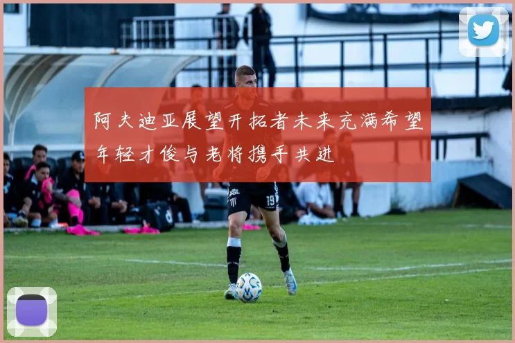 阿夫迪亚展望开拓者未来充满希望年轻才俊与老将携手共进