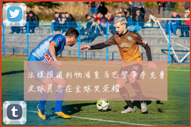 法媒报道利物浦皇马巴黎争夺克鲁皮球员志在金球奖荣耀