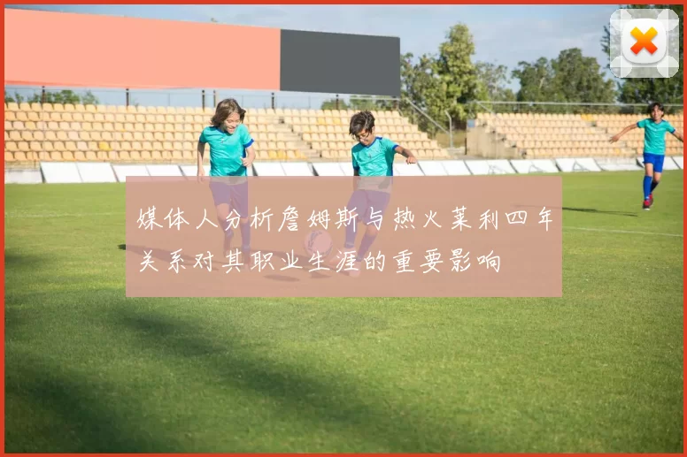 媒体人分析詹姆斯与热火莱利四年关系对其职业生涯的重要影响